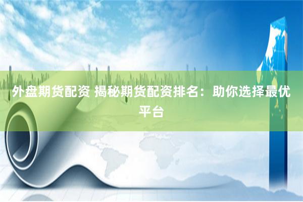 外盘期货配资 揭秘期货配资排名：助你选择最优平台