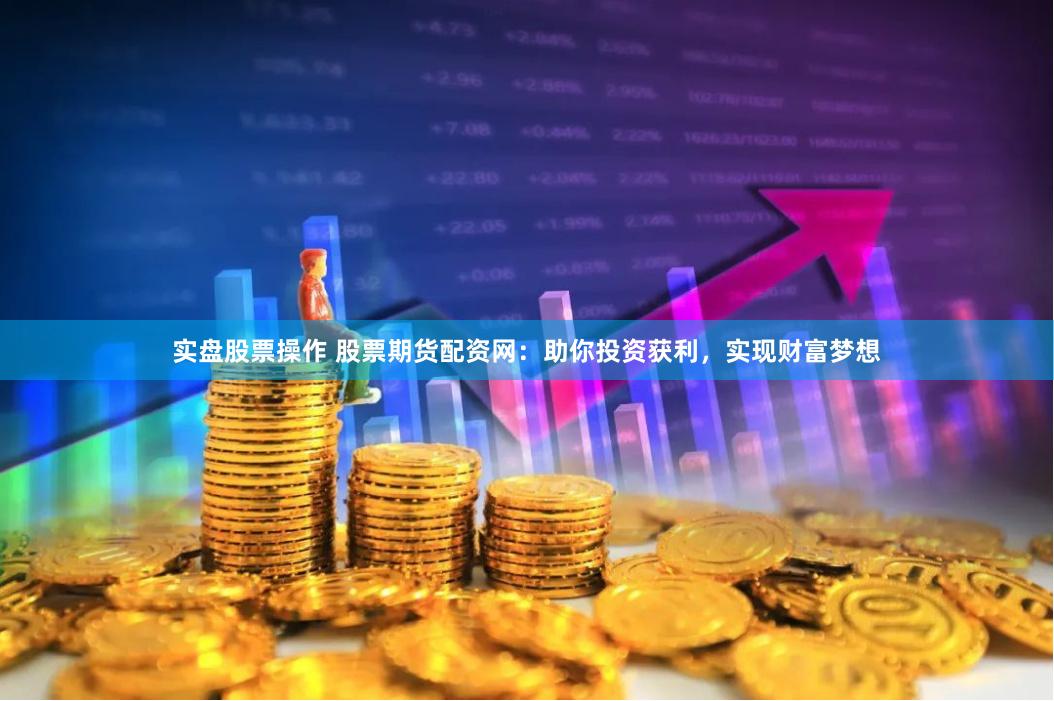实盘股票操作 股票期货配资网：助你投资获利，实现财富梦想