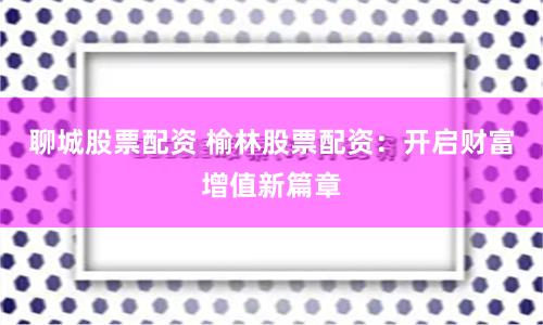 聊城股票配资 榆林股票配资：开启财富增值新篇章