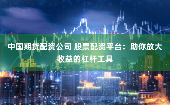 中国期货配资公司 股票配资平台：助你放大收益的杠杆工具