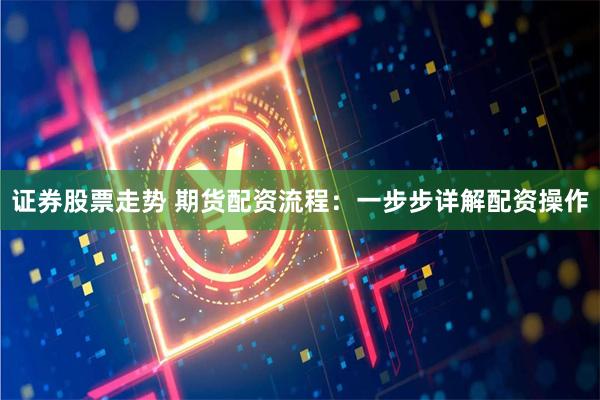 证券股票走势 期货配资流程：一步步详解配资操作