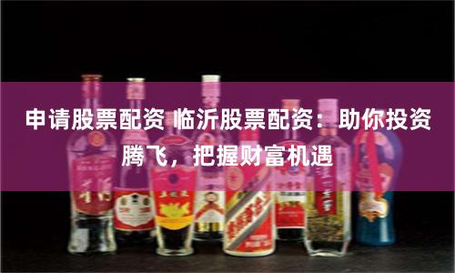 申请股票配资 临沂股票配资：助你投资腾飞，把握财富机遇