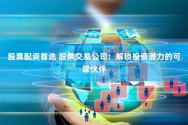 股票配资首选 股票交易公司：解锁投资潜力的可靠伙伴