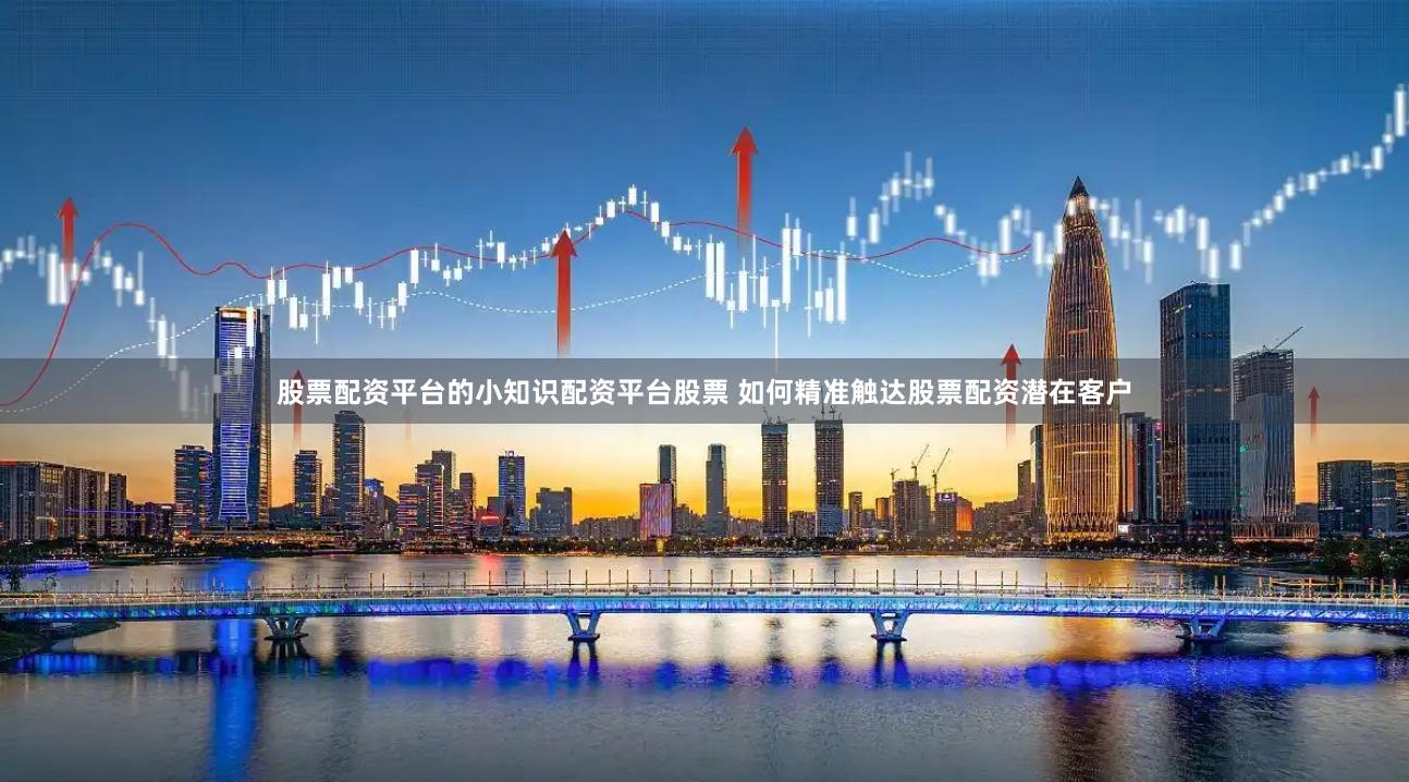 股票配资平台的小知识配资平台股票 如何精准触达股票配资潜在客户