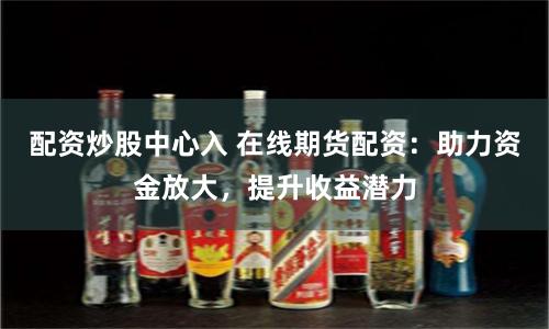 配资炒股中心入 在线期货配资：助力资金放大，提升收益潜力