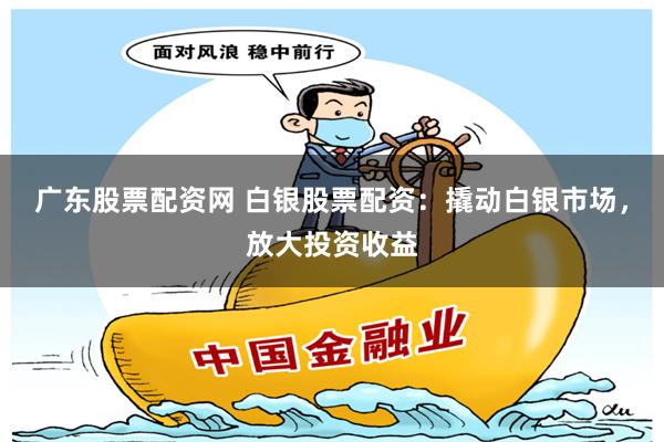 广东股票配资网 白银股票配资：撬动白银市场，放大投资收益