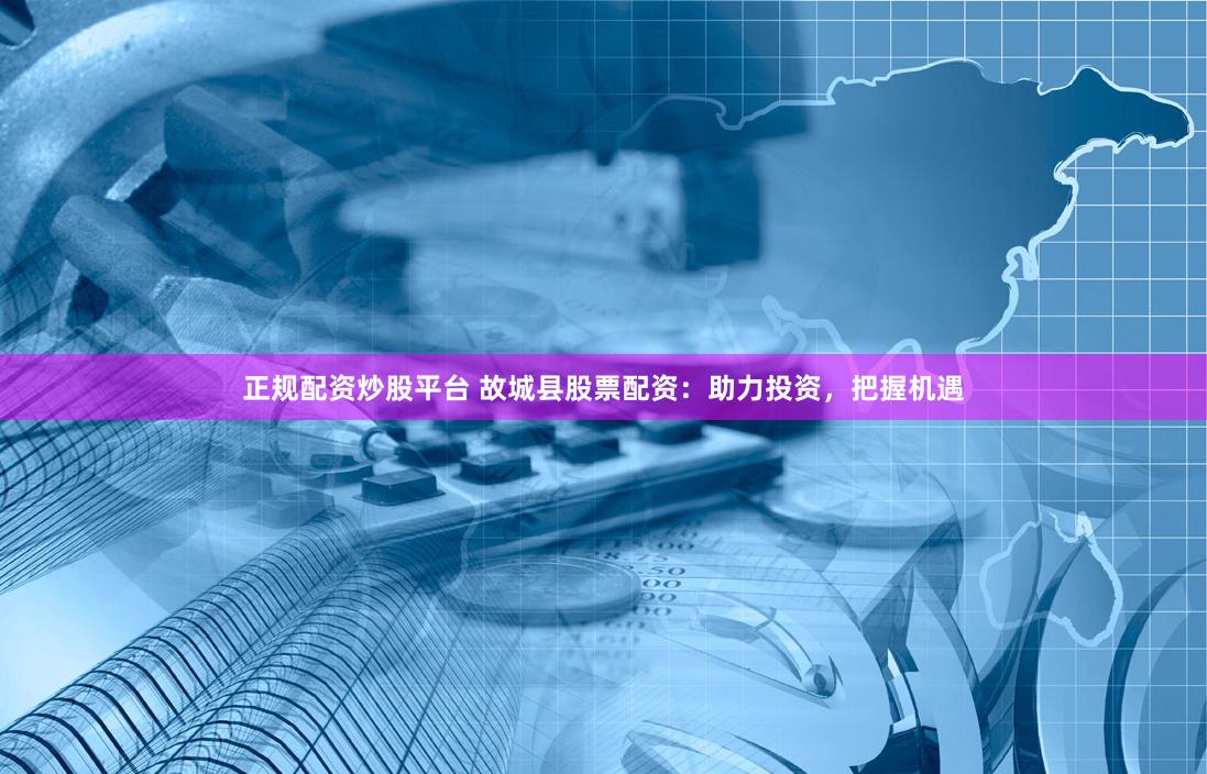正规配资炒股平台 故城县股票配资：助力投资，把握机遇