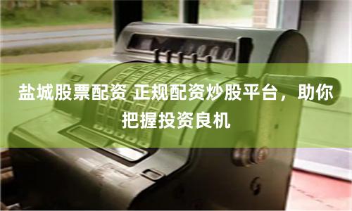 盐城股票配资 正规配资炒股平台，助你把握投资良机