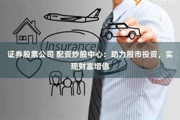 证券股票公司 配资炒股中心：助力股市投资，实现财富增值