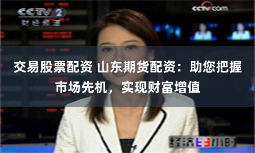 交易股票配资 山东期货配资：助您把握市场先机，实现财富增值