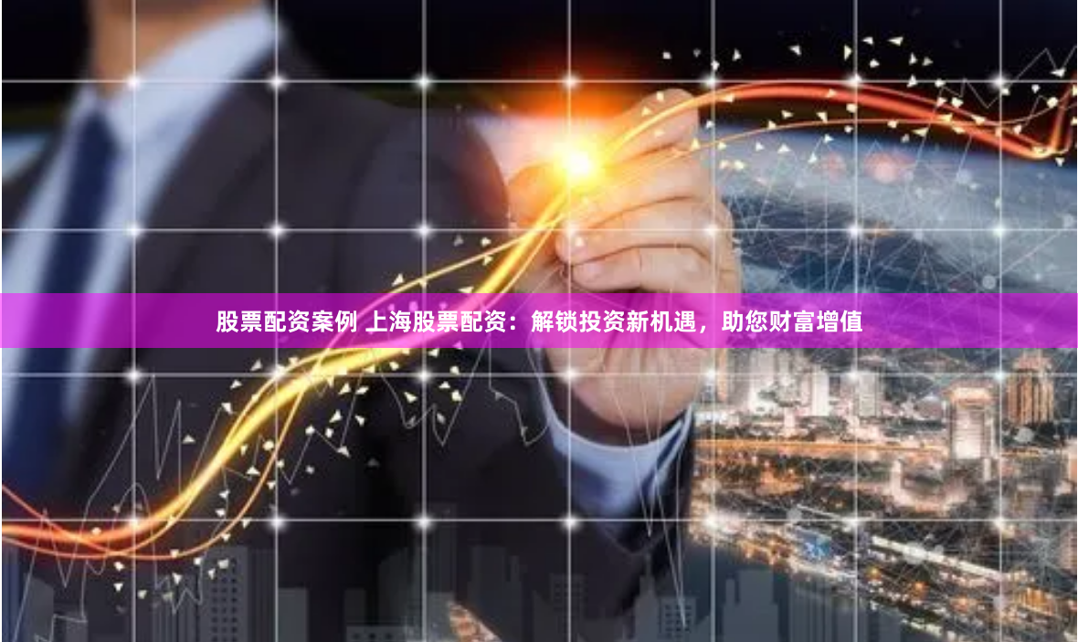 股票配资案例 上海股票配资：解锁投资新机遇，助您财富增值