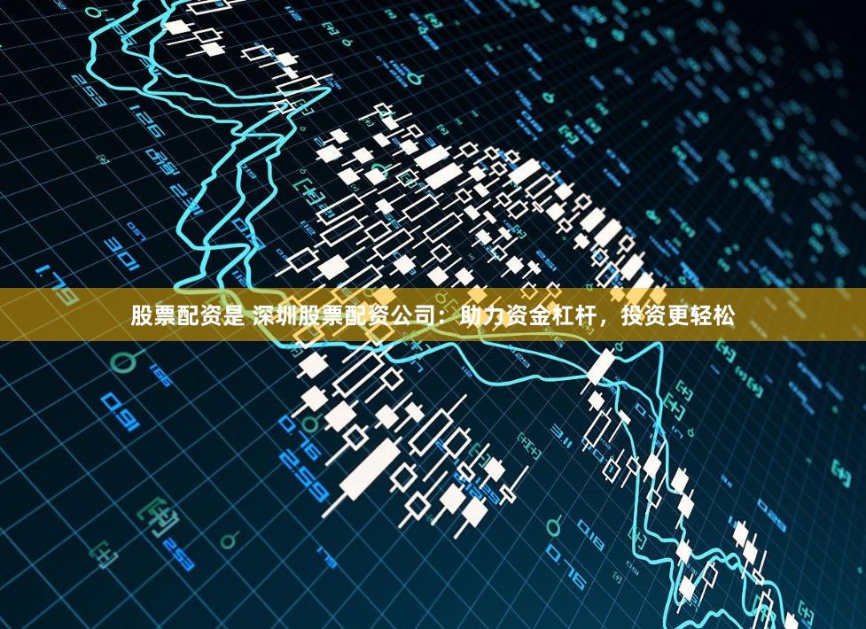 股票配资是 深圳股票配资公司：助力资金杠杆，投资更轻松