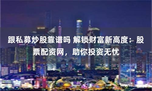 跟私募炒股靠谱吗 解锁财富新高度：股票配资网，助你投资无忧