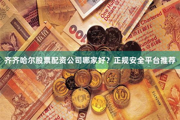 齐齐哈尔股票配资公司哪家好?正规安全平台推荐