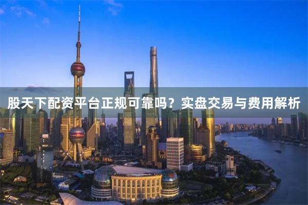 股天下配资平台正规可靠吗？实盘交易与费用解析