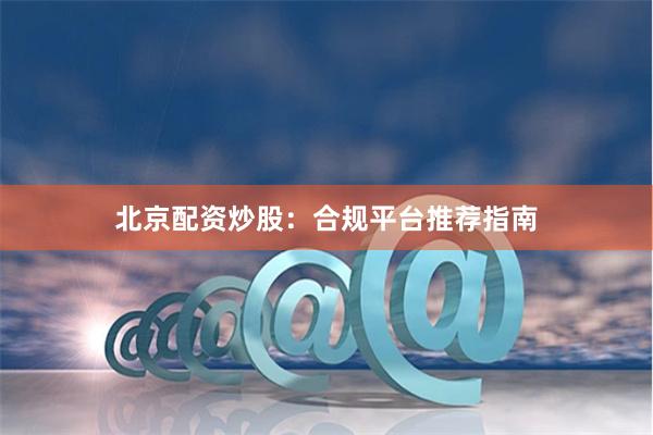 北京配资炒股：合规平台推荐指南