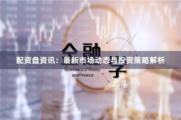 配资盘资讯：最新市场动态与投资策略解析