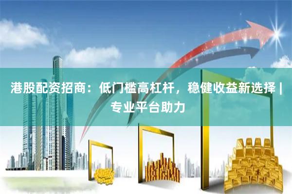 港股配资招商：低门槛高杠杆，稳健收益新选择 | 专业平台助力